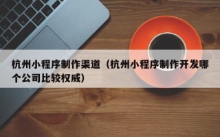 西藏杭州小程序制作渠道（杭州小程序制作开发哪个公司比较权威）